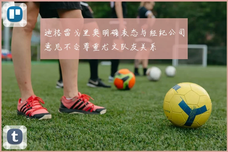 迪格雷戈里奥明确表态与经纪公司意见不合尊重尤文队友关系
