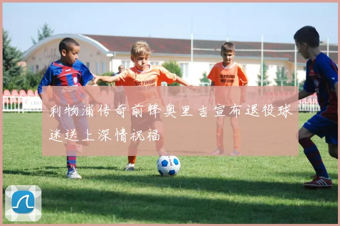 利物浦传奇前锋奥里吉宣布退役球迷送上深情祝福