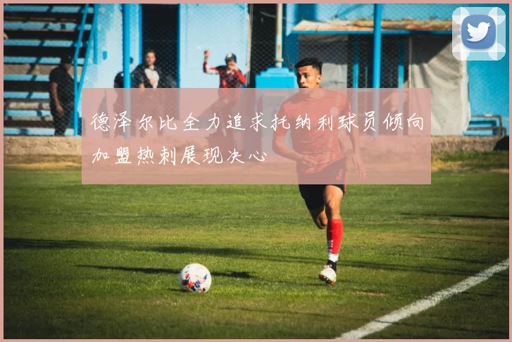 德泽尔比全力追求托纳利球员倾向加盟热刺展现决心