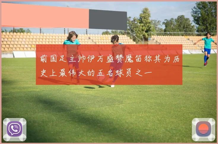前国足主帅伊万盛赞魔笛称其为历史上最伟大的五名球员之一