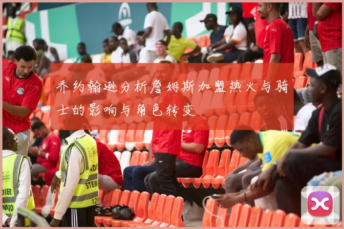 乔约翰逊分析詹姆斯加盟热火与骑士的影响与角色转变