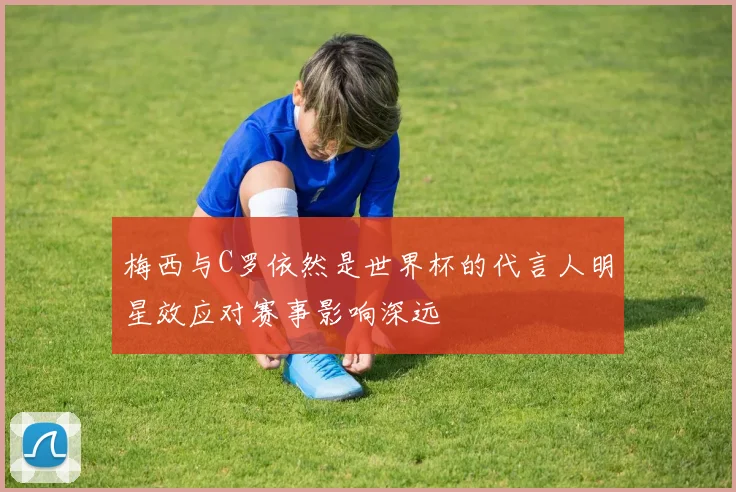 梅西与C罗依然是世界杯的代言人明星效应对赛事影响深远