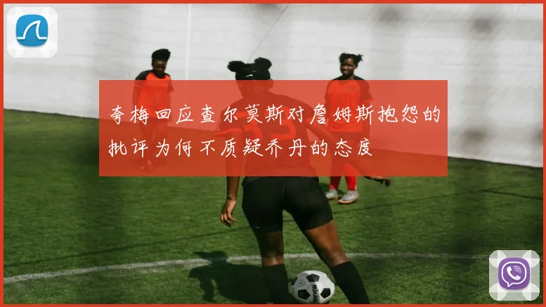 夸梅回应查尔莫斯对詹姆斯抱怨的批评为何不质疑乔丹的态度