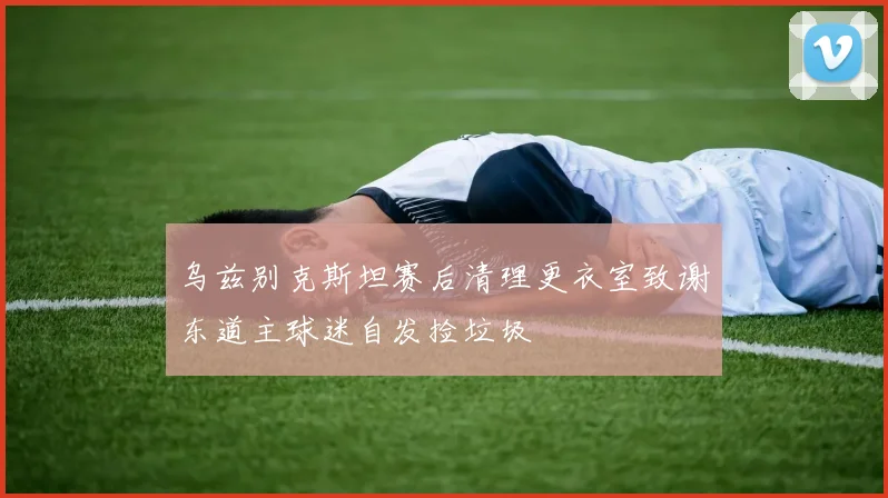 乌兹别克斯坦赛后清理更衣室致谢东道主球迷自发捡垃圾