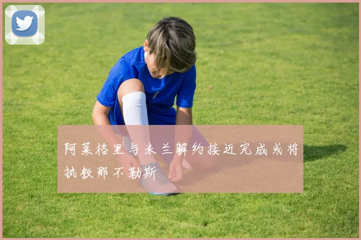 阿莱格里与米兰解约接近完成或将执教那不勒斯
