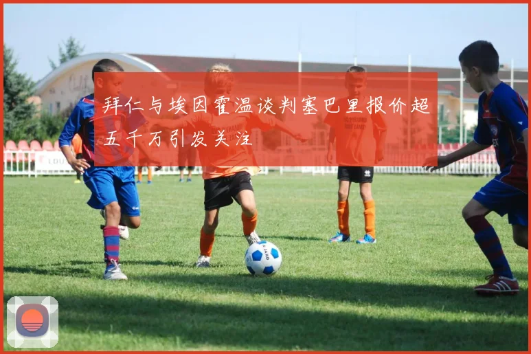 拜仁与埃因霍温谈判塞巴里报价超五千万引发关注