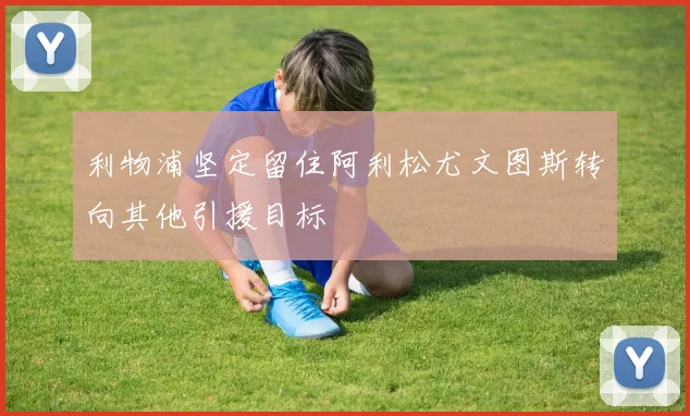 利物浦坚定留住阿利松尤文图斯转向其他引援目标
