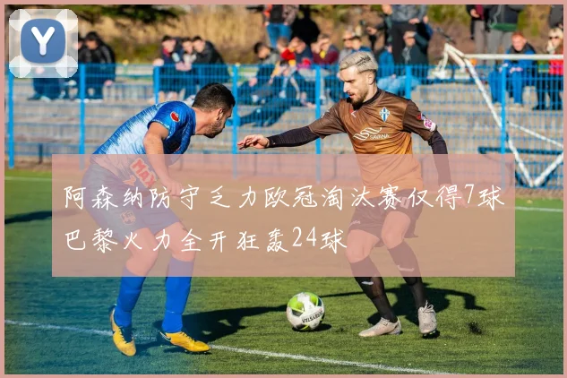 阿森纳防守乏力欧冠淘汰赛仅得7球巴黎火力全开狂轰24球